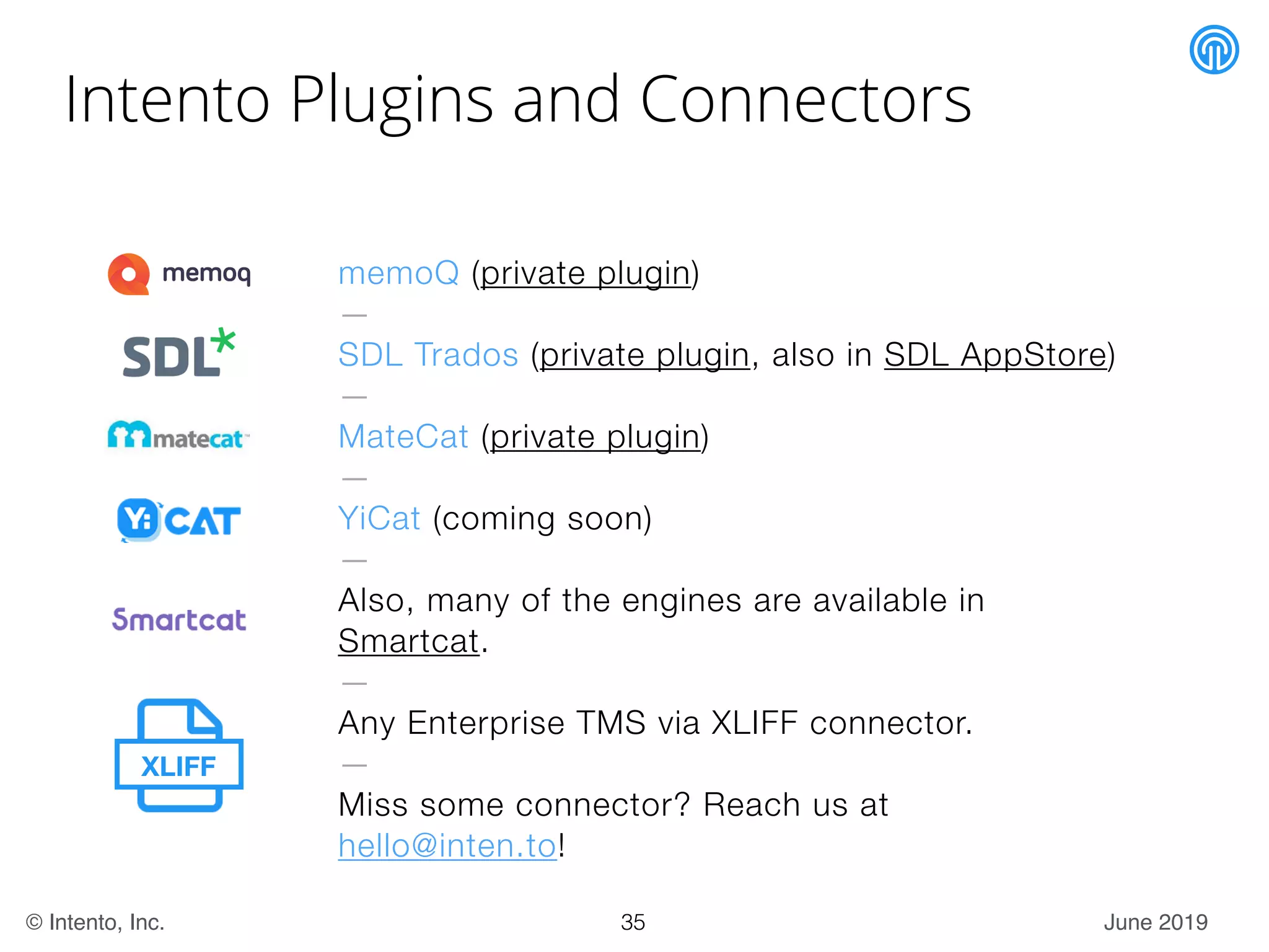 June 2019© Intento, Inc.
Intento Plugins and Connectors
35
memoQ (private plugin)
—
SDL Trados (private plugin, also in SDL AppStore)
—
MateCat (private plugin)
—
YiCat (coming soon)
—
Also, many of the engines are available in
Smartcat.
—
Any Enterprise TMS via XLIFF connector.
—
Miss some connector? Reach us at
hello@inten.to!
XLIFF
 