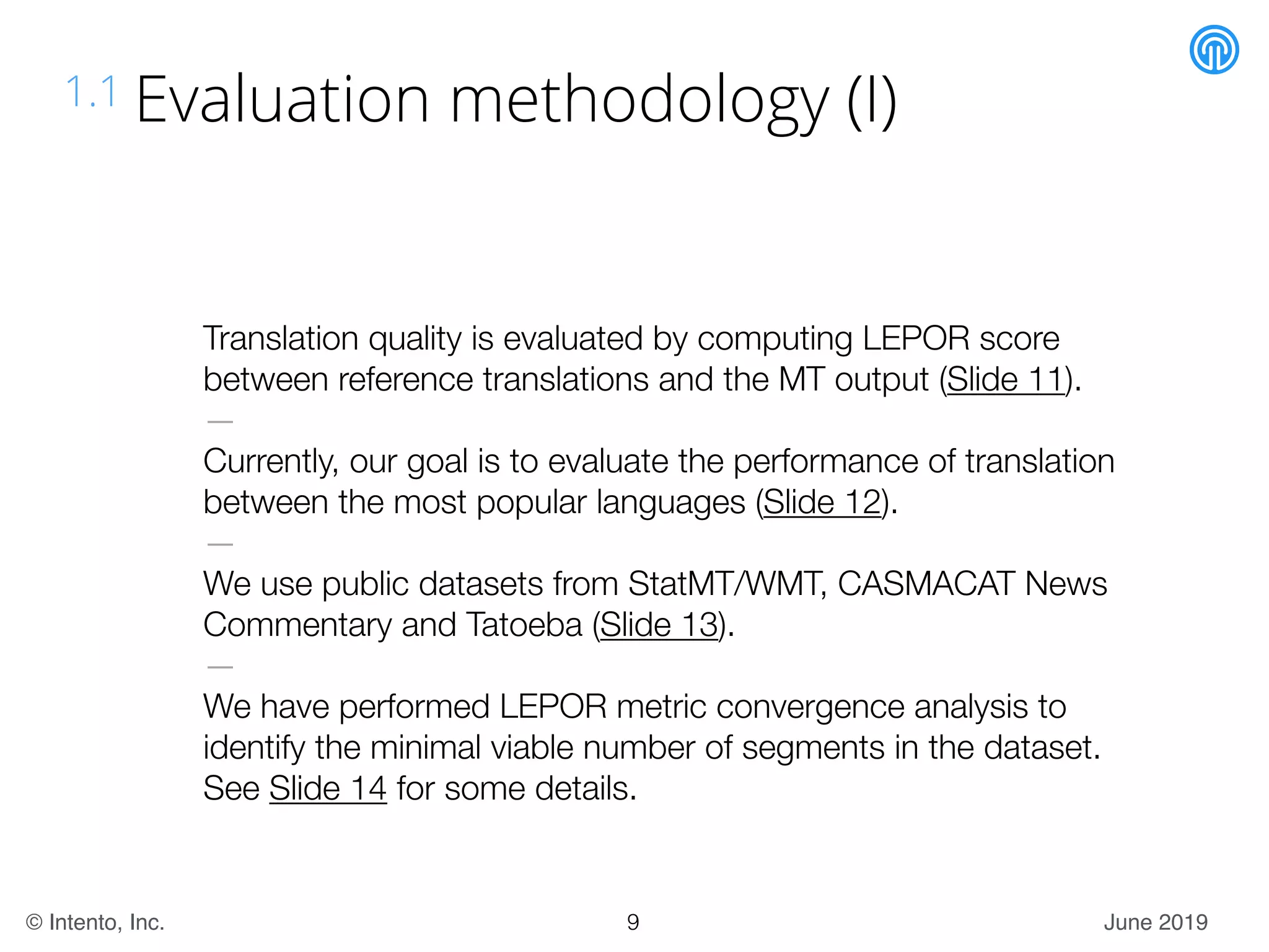 June 2019© Intento, Inc.
1.1 Evaluation methodology (I)
Translation quality is evaluated by computing LEPOR score
between reference translations and the MT output (Slide 11).
—
Currently, our goal is to evaluate the performance of translation
between the most popular languages (Slide 12).
—
We use public datasets from StatMT/WMT, CASMACAT News
Commentary and Tatoeba (Slide 13).
—
We have performed LEPOR metric convergence analysis to
identify the minimal viable number of segments in the dataset.
See Slide 14 for some details.
9
 