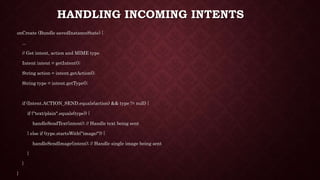 HANDLING INCOMING INTENTS
onCreate (Bundle savedInstanceState) {
...
// Get intent, action and MIME type
Intent intent = getIntent();
String action = intent.getAction();
String type = intent.getType();
if (Intent.ACTION_SEND.equals(action) && type != null) {
if ("text/plain".equals(type)) {
handleSendText(intent); // Handle text being sent
} else if (type.startsWith("image/")) {
handleSendImage(intent); // Handle single image being sent
}
}
}
 