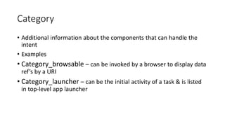 Category
• Additional information about the components that can handle the
intent
• Examples
• Category_browsable – can be invoked by a browser to display data
ref’s by a URI
• Category_launcher – can be the initial activity of a task & is listed
in top-level app launcher
 
