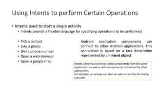 Using Intents to perform Certain Operations
• Intents used to start a single activity
• Intents provide a flexible language for specifying operations to be performed
• Pick a contact
• take a photo
• Dial a phone number
• Open a web-browser
• Open a google map
Android application components can
connect to other Android applications. This
connection is based on a task description
represented by an Intent object
Intents allow you to interact with components from the same
applications as well as with components contributed by other
applications.
For example, an activity can start an external activity for taking
a picture.
 