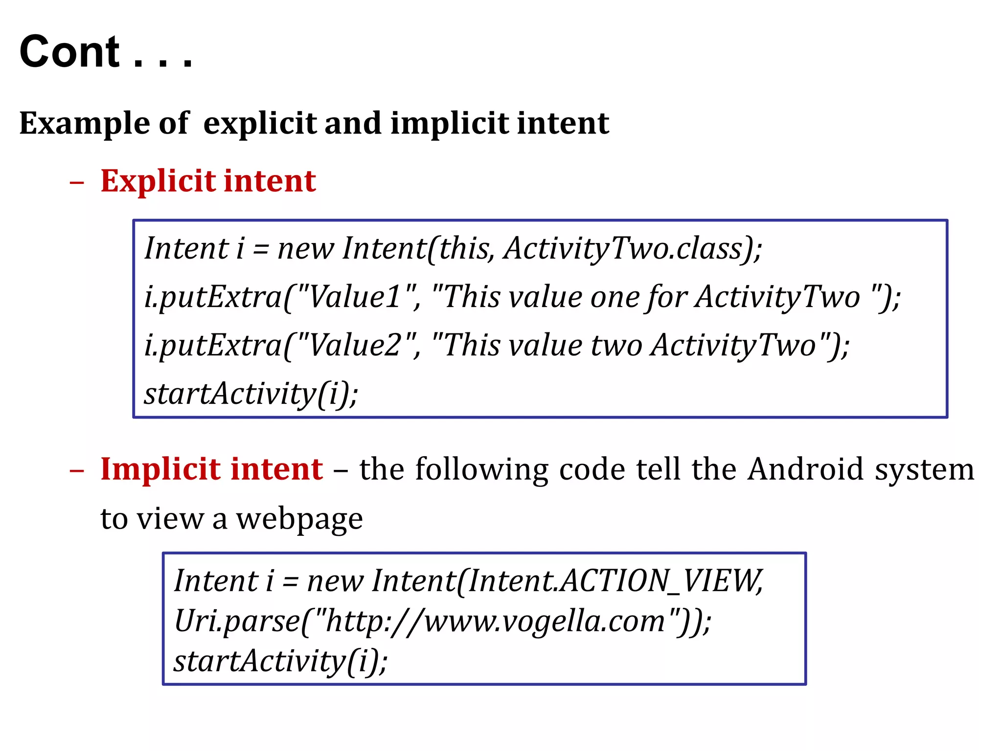 Cont . . .
Example of explicit and implicit intent
– Explicit intent
– Implicit intent – the following code tell the Android system
to view a webpage
Intent i = new Intent(this, ActivityTwo.class);
i.putExtra("Value1", "This value one for ActivityTwo ");
i.putExtra("Value2", "This value two ActivityTwo");
startActivity(i);
Intent i = new Intent(Intent.ACTION_VIEW,
Uri.parse("http://www.vogella.com"));
startActivity(i);
 