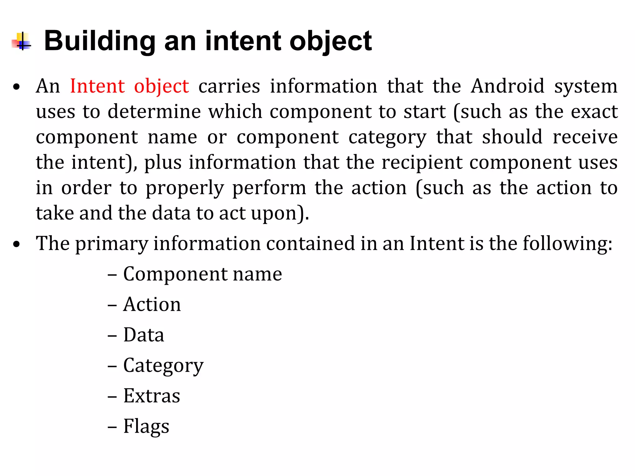 Building an intent object
• An Intent object carries information that the Android system
uses to determine which component to start (such as the exact
component name or component category that should receive
the intent), plus information that the recipient component uses
in order to properly perform the action (such as the action to
take and the data to act upon).
• The primary information contained in an Intent is the following:
– Component name
– Action
– Data
– Category
– Extras
– Flags
 