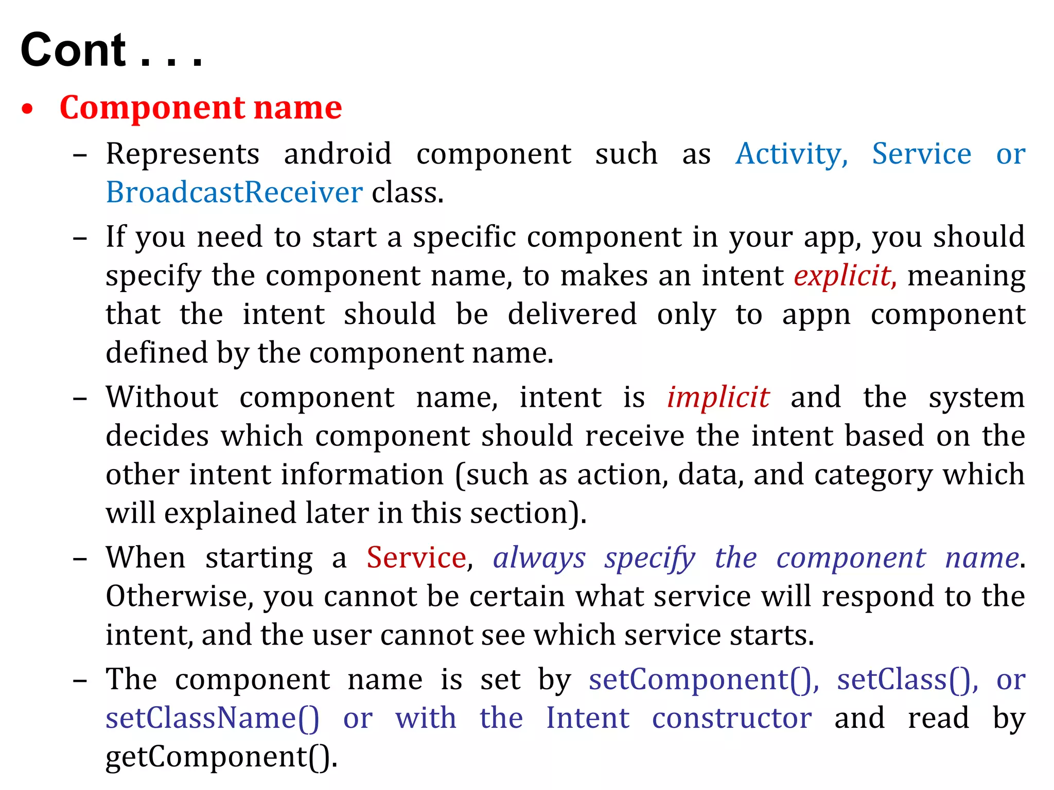Cont . . .
• Component name
– Represents android component such as Activity, Service or
BroadcastReceiver class.
– If you need to start a specific component in your app, you should
specify the component name, to makes an intent explicit, meaning
that the intent should be delivered only to appn component
defined by the component name.
– Without component name, intent is implicit and the system
decides which component should receive the intent based on the
other intent information (such as action, data, and category which
will explained later in this section).
– When starting a Service, always specify the component name.
Otherwise, you cannot be certain what service will respond to the
intent, and the user cannot see which service starts.
– The component name is set by setComponent(), setClass(), or
setClassName() or with the Intent constructor and read by
getComponent().
 