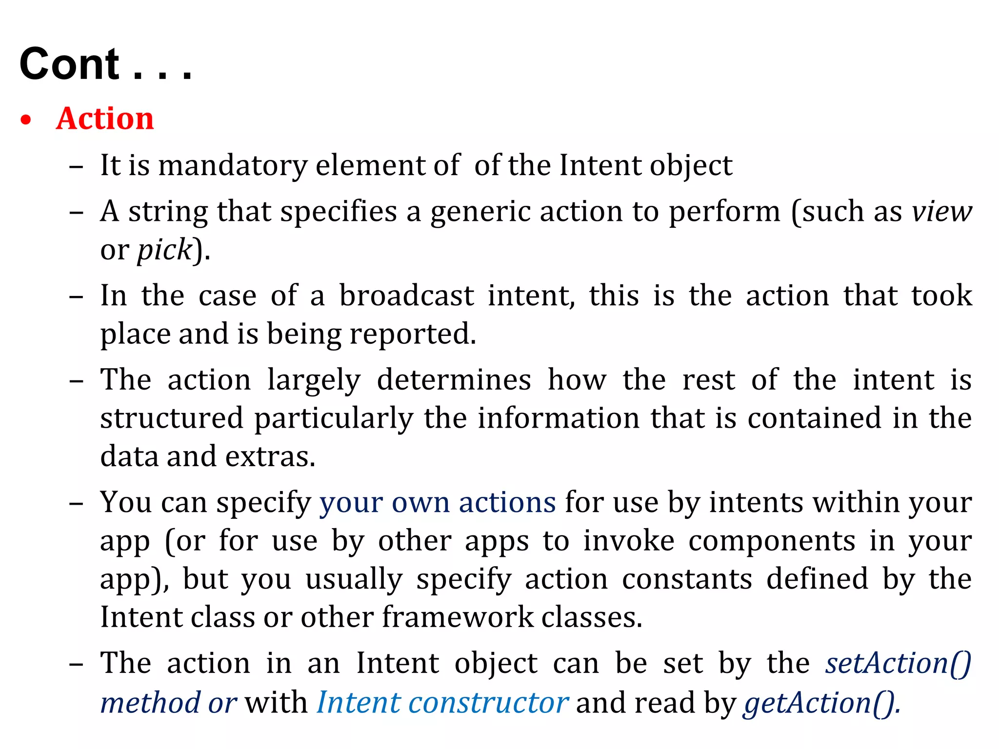 Cont . . .
• Action
– It is mandatory element of of the Intent object
– A string that specifies a generic action to perform (such as view
or pick).
– In the case of a broadcast intent, this is the action that took
place and is being reported.
– The action largely determines how the rest of the intent is
structured particularly the information that is contained in the
data and extras.
– You can specify your own actions for use by intents within your
app (or for use by other apps to invoke components in your
app), but you usually specify action constants defined by the
Intent class or other framework classes.
– The action in an Intent object can be set by the setAction()
method or with Intent constructor and read by getAction().
 
