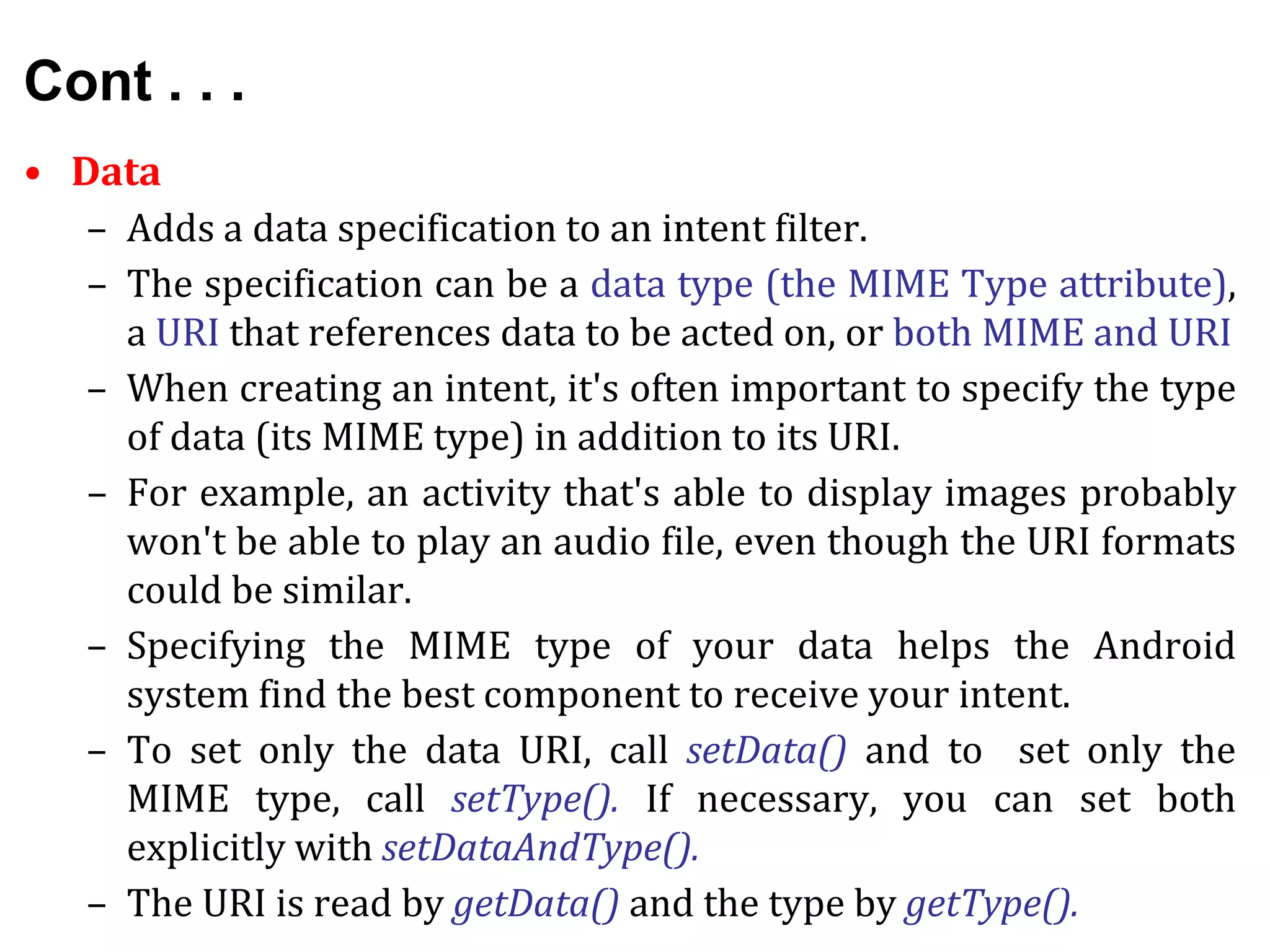 Cont . . .
• Data
– Adds a data specification to an intent filter.
– The specification can be a data type (the MIME Type attribute),
a URI that references data to be acted on, or both MIME and URI
– When creating an intent, it's often important to specify the type
of data (its MIME type) in addition to its URI.
– For example, an activity that's able to display images probably
won't be able to play an audio file, even though the URI formats
could be similar.
– Specifying the MIME type of your data helps the Android
system find the best component to receive your intent.
– To set only the data URI, call setData() and to set only the
MIME type, call setType(). If necessary, you can set both
explicitly with setDataAndType().
– The URI is read by getData() and the type by getType().
 