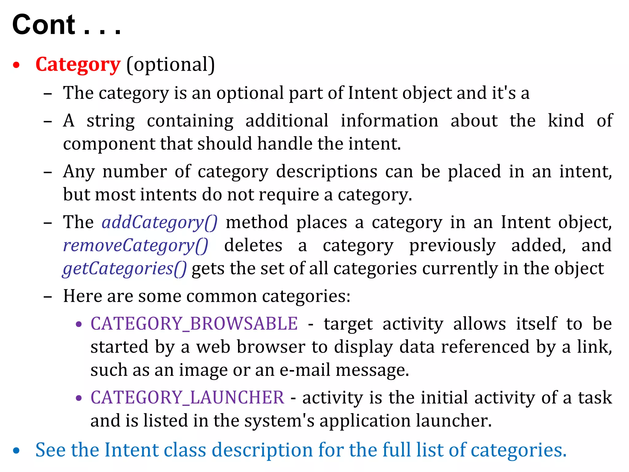 Cont . . .
• Category (optional)
– The category is an optional part of Intent object and it's a
– A string containing additional information about the kind of
component that should handle the intent.
– Any number of category descriptions can be placed in an intent,
but most intents do not require a category.
– The addCategory() method places a category in an Intent object,
removeCategory() deletes a category previously added, and
getCategories() gets the set of all categories currently in the object
– Here are some common categories:
• CATEGORY_BROWSABLE - target activity allows itself to be
started by a web browser to display data referenced by a link,
such as an image or an e-mail message.
• CATEGORY_LAUNCHER - activity is the initial activity of a task
and is listed in the system's application launcher.
• See the Intent class description for the full list of categories.
 