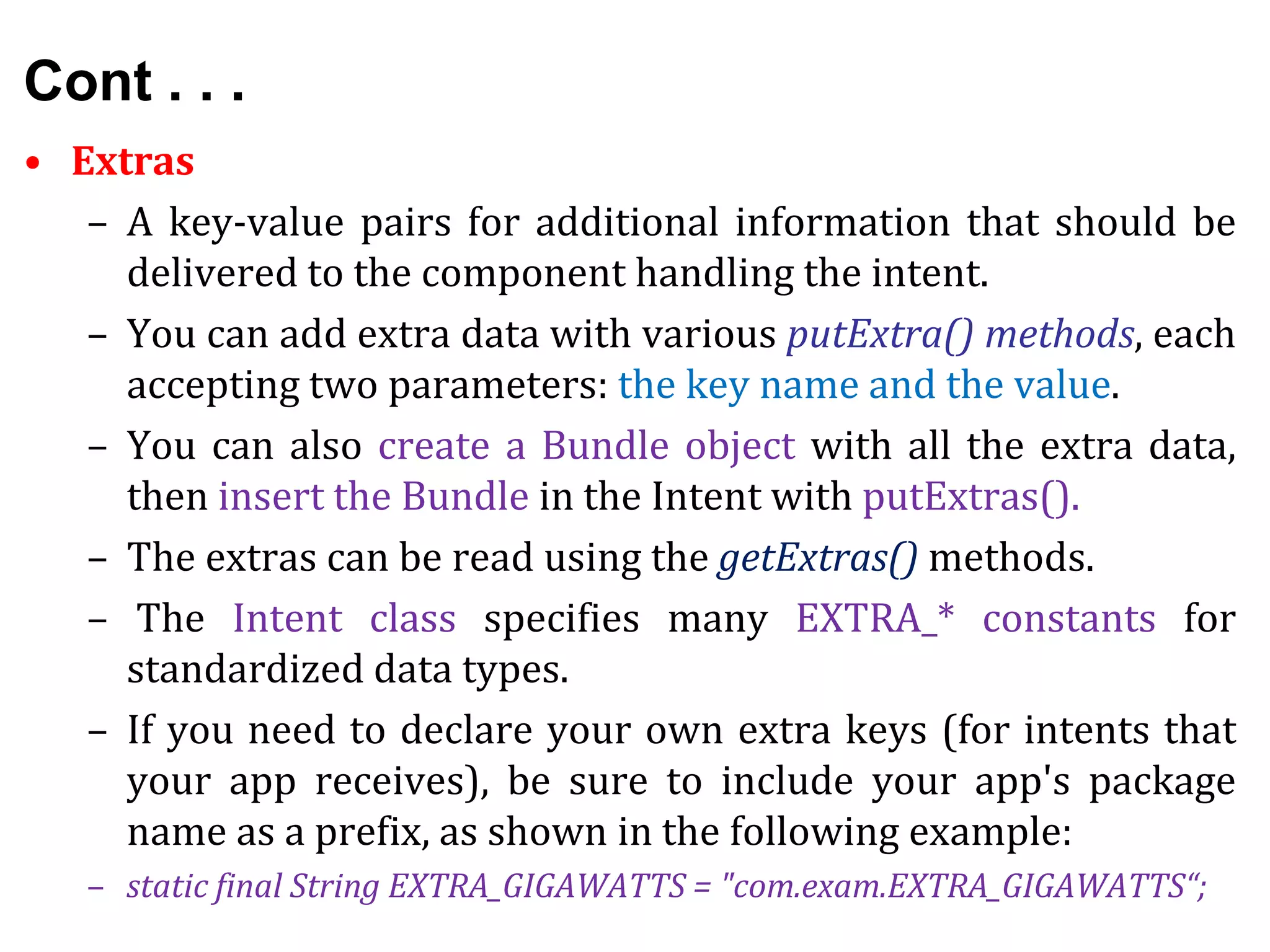 Cont . . .
• Extras
– A key-value pairs for additional information that should be
delivered to the component handling the intent.
– You can add extra data with various putExtra() methods, each
accepting two parameters: the key name and the value.
– You can also create a Bundle object with all the extra data,
then insert the Bundle in the Intent with putExtras().
– The extras can be read using the getExtras() methods.
– The Intent class specifies many EXTRA_* constants for
standardized data types.
– If you need to declare your own extra keys (for intents that
your app receives), be sure to include your app's package
name as a prefix, as shown in the following example:
– static final String EXTRA_GIGAWATTS = "com.exam.EXTRA_GIGAWATTS“;
 