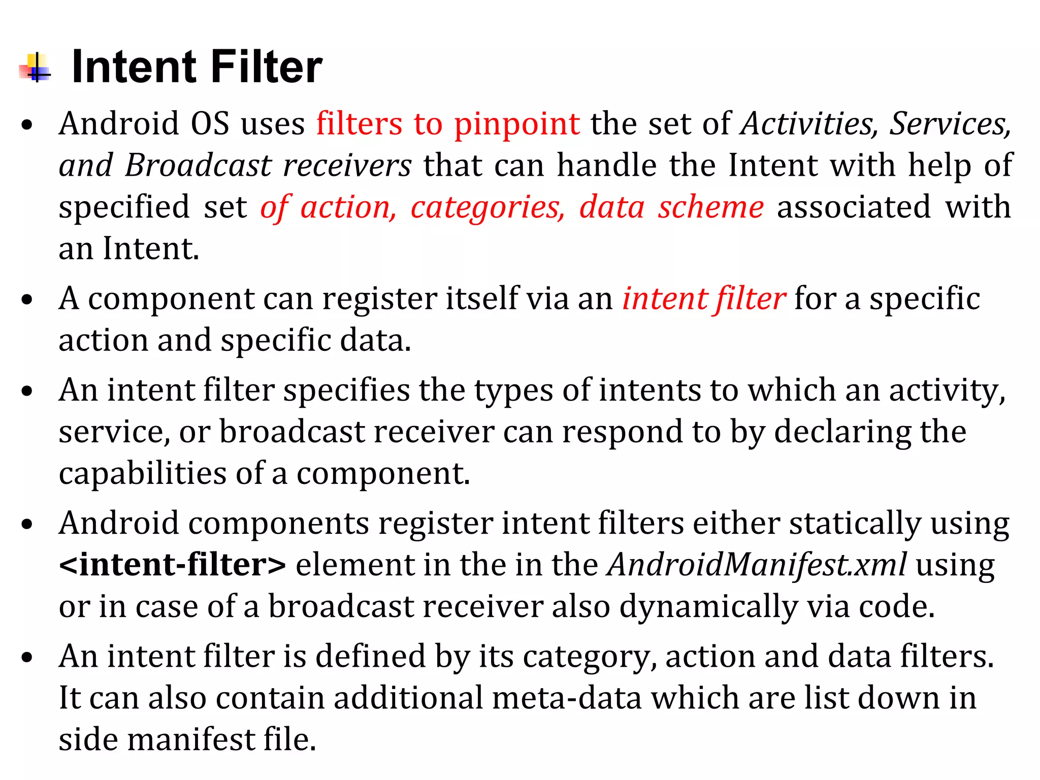 Intent Filter
• Android OS uses filters to pinpoint the set of Activities, Services,
and Broadcast receivers that can handle the Intent with help of
specified set of action, categories, data scheme associated with
an Intent.
• A component can register itself via an intent filter for a specific
action and specific data.
• An intent filter specifies the types of intents to which an activity,
service, or broadcast receiver can respond to by declaring the
capabilities of a component.
• Android components register intent filters either statically using
<intent-filter> element in the in the AndroidManifest.xml using
or in case of a broadcast receiver also dynamically via code.
• An intent filter is defined by its category, action and data filters.
It can also contain additional meta-data which are list down in
side manifest file.
 