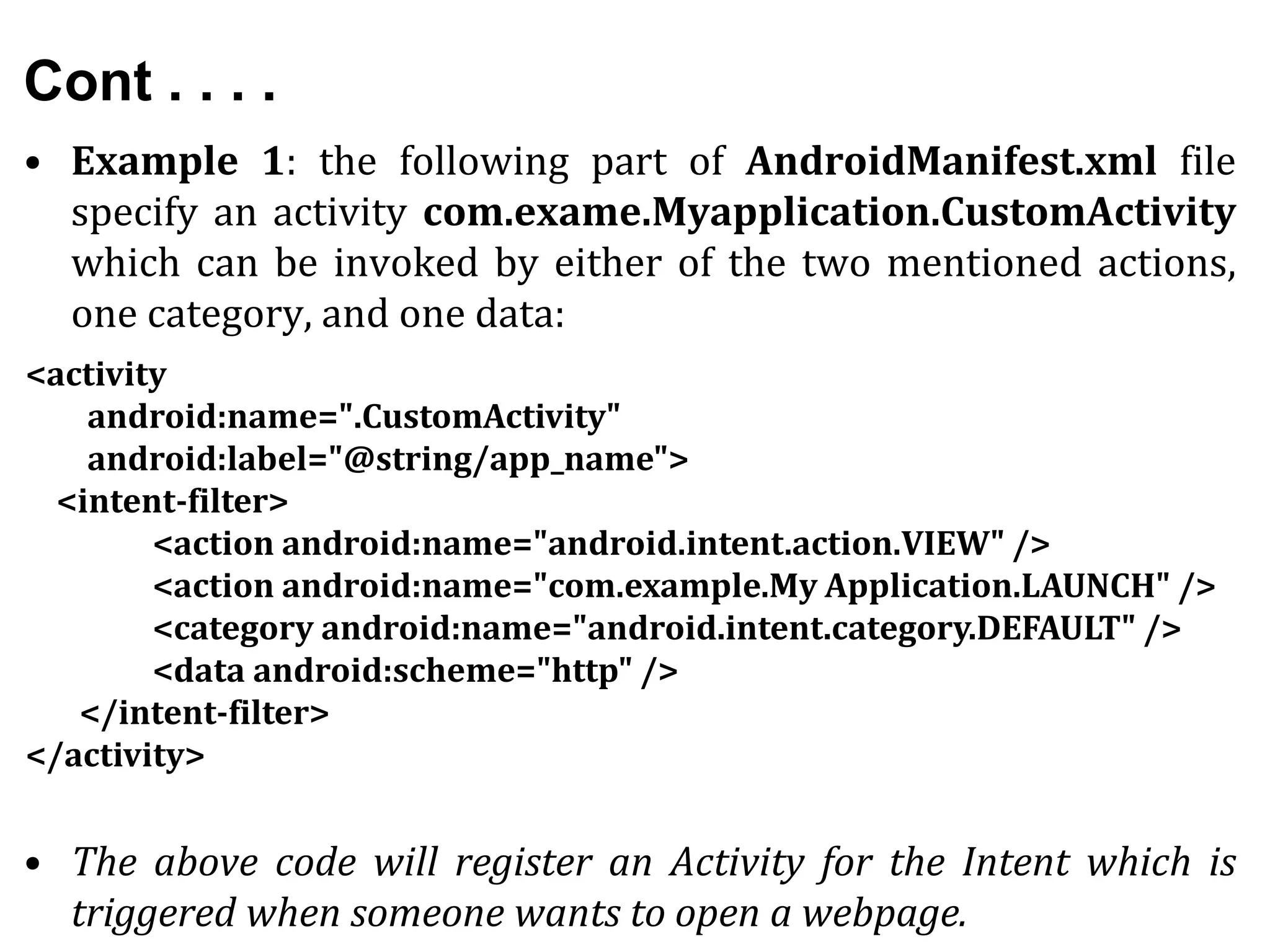 Cont . . . .
• Example 1: the following part of AndroidManifest.xml file
specify an activity com.exame.Myapplication.CustomActivity
which can be invoked by either of the two mentioned actions,
one category, and one data:
• The above code will register an Activity for the Intent which is
triggered when someone wants to open a webpage.
<activity
android:name=".CustomActivity"
android:label="@string/app_name">
<intent-filter>
<action android:name="android.intent.action.VIEW" />
<action android:name="com.example.My Application.LAUNCH" />
<category android:name="android.intent.category.DEFAULT" />
<data android:scheme="http" />
</intent-filter>
</activity>
 