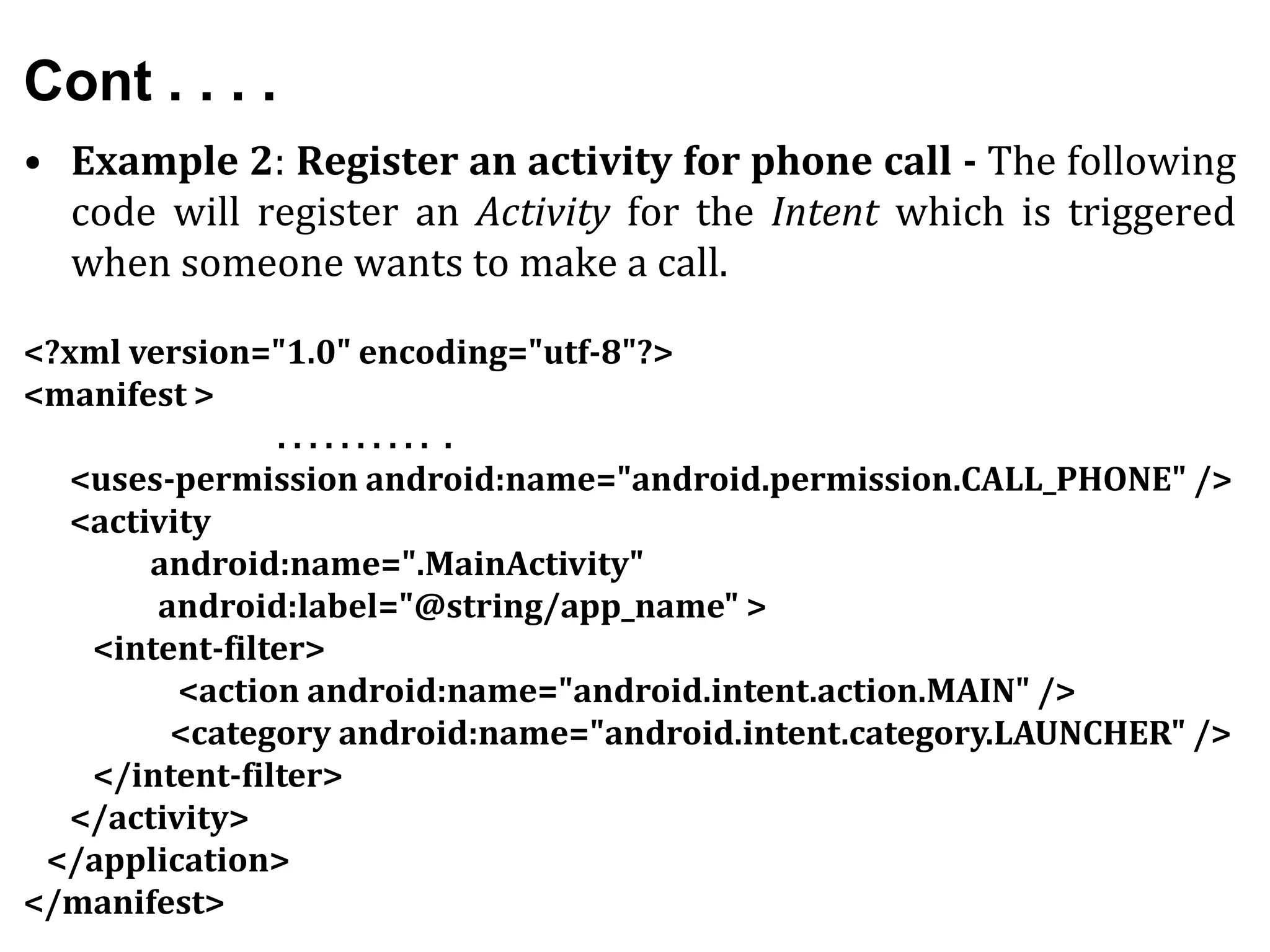Cont . . . .
• Example 2: Register an activity for phone call - The following
code will register an Activity for the Intent which is triggered
when someone wants to make a call.
<?xml version="1.0" encoding="utf-8"?>
<manifest >
. . . . . . . . . . .
<uses-permission android:name="android.permission.CALL_PHONE" />
<activity
android:name=".MainActivity"
android:label="@string/app_name" >
<intent-filter>
<action android:name="android.intent.action.MAIN" />
<category android:name="android.intent.category.LAUNCHER" />
</intent-filter>
</activity>
</application>
</manifest>
 