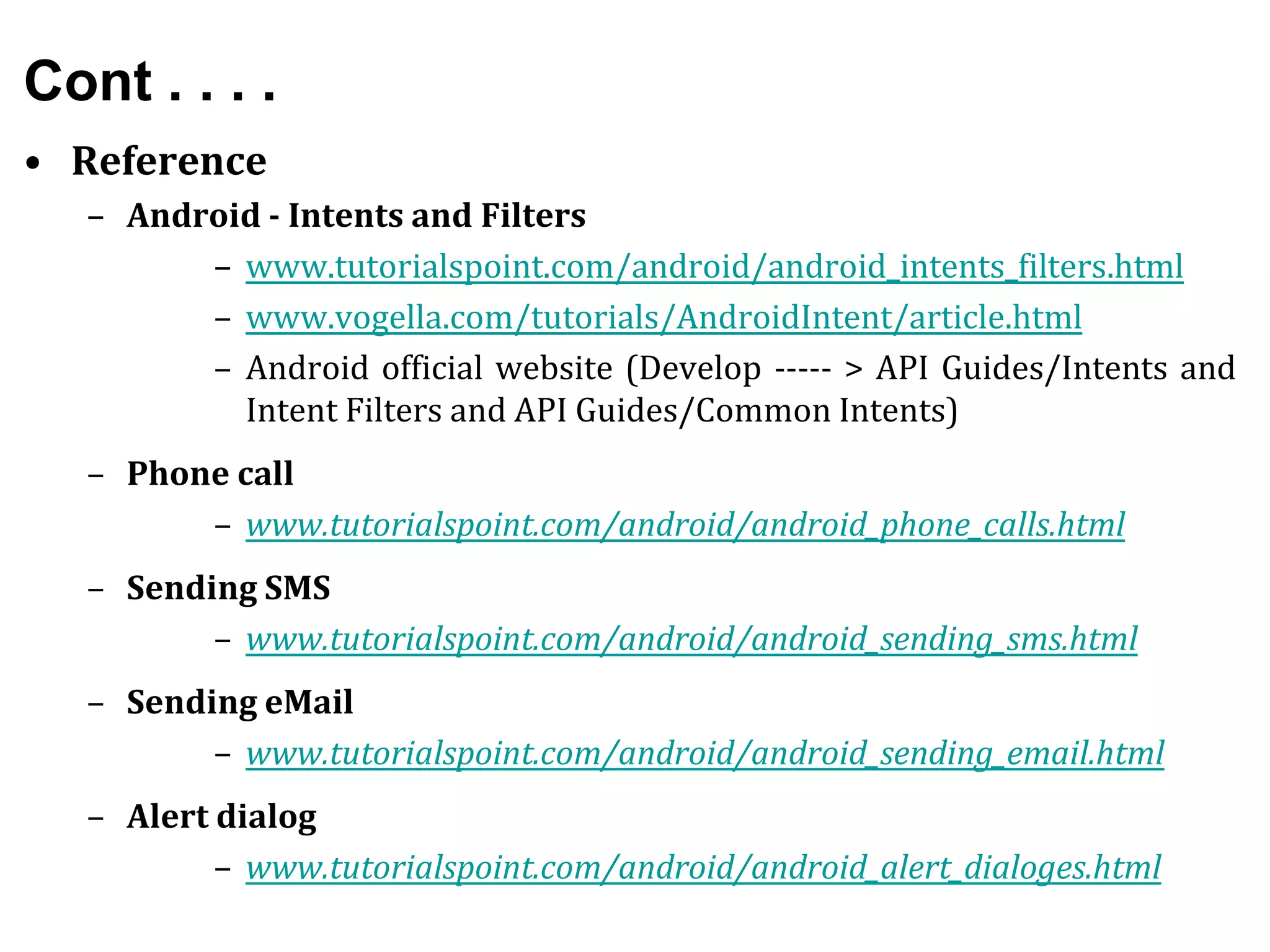 Cont . . . .
• Reference
– Android - Intents and Filters
– www.tutorialspoint.com/android/android_intents_filters.html
– www.vogella.com/tutorials/AndroidIntent/article.html
– Android official website (Develop ----- > API Guides/Intents and
Intent Filters and API Guides/Common Intents)
– Phone call
– www.tutorialspoint.com/android/android_phone_calls.html
– Sending SMS
– www.tutorialspoint.com/android/android_sending_sms.html
– Sending eMail
– www.tutorialspoint.com/android/android_sending_email.html
– Alert dialog
– www.tutorialspoint.com/android/android_alert_dialoges.html
 