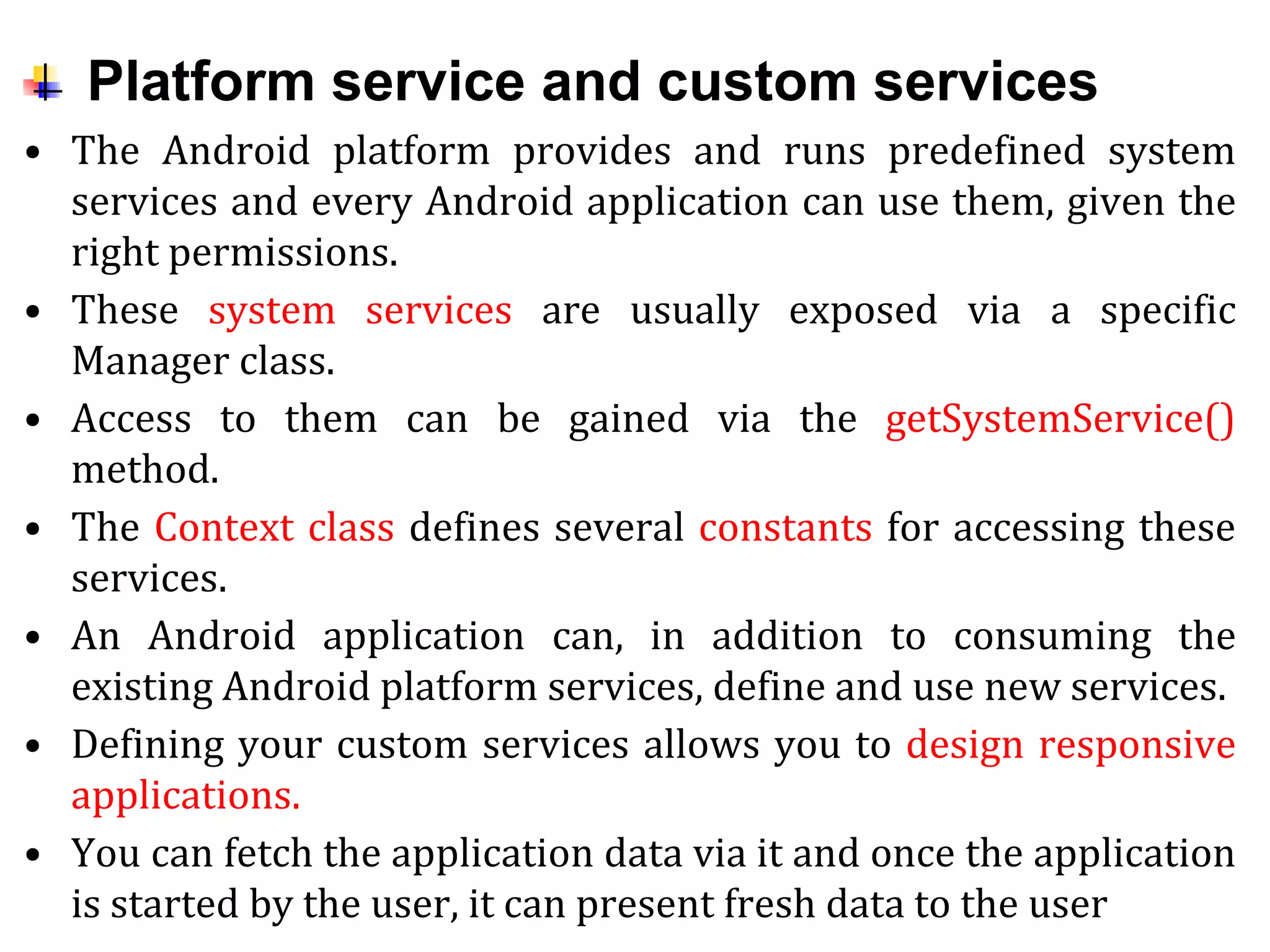 Platform service and custom services
• The Android platform provides and runs predefined system
services and every Android application can use them, given the
right permissions.
• These system services are usually exposed via a specific
Manager class.
• Access to them can be gained via the getSystemService()
method.
• The Context class defines several constants for accessing these
services.
• An Android application can, in addition to consuming the
existing Android platform services, define and use new services.
• Defining your custom services allows you to design responsive
applications.
• You can fetch the application data via it and once the application
is started by the user, it can present fresh data to the user
 
