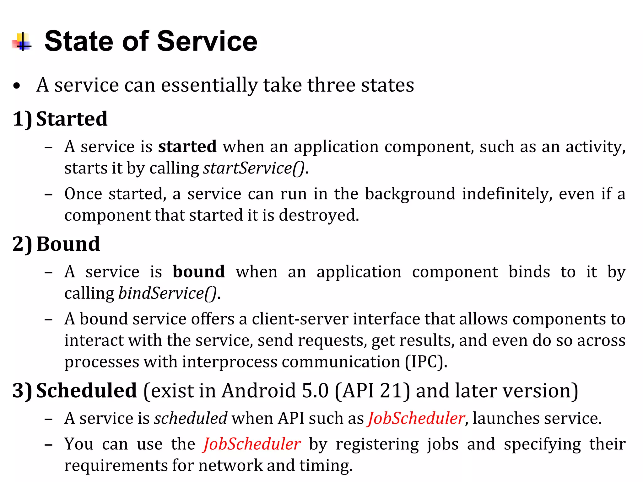 State of Service
• A service can essentially take three states
1)Started
– A service is started when an application component, such as an activity,
starts it by calling startService().
– Once started, a service can run in the background indefinitely, even if a
component that started it is destroyed.
2)Bound
– A service is bound when an application component binds to it by
calling bindService().
– A bound service offers a client-server interface that allows components to
interact with the service, send requests, get results, and even do so across
processes with interprocess communication (IPC).
3)Scheduled (exist in Android 5.0 (API 21) and later version)
– A service is scheduled when API such as JobScheduler, launches service.
– You can use the JobScheduler by registering jobs and specifying their
requirements for network and timing.
 