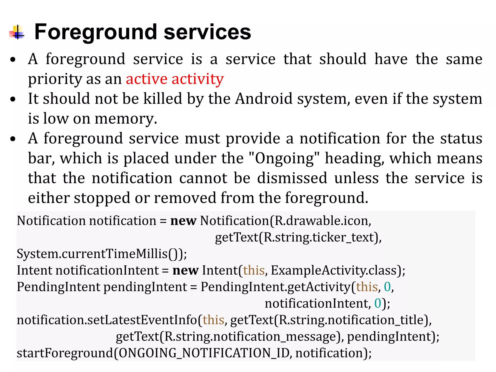 Foreground services
• A foreground service is a service that should have the same
priority as an active activity
• It should not be killed by the Android system, even if the system
is low on memory.
• A foreground service must provide a notification for the status
bar, which is placed under the "Ongoing" heading, which means
that the notification cannot be dismissed unless the service is
either stopped or removed from the foreground.
Notification notification = new Notification(R.drawable.icon,
getText(R.string.ticker_text),
System.currentTimeMillis());
Intent notificationIntent = new Intent(this, ExampleActivity.class);
PendingIntent pendingIntent = PendingIntent.getActivity(this, 0,
notificationIntent, 0);
notification.setLatestEventInfo(this, getText(R.string.notification_title),
getText(R.string.notification_message), pendingIntent);
startForeground(ONGOING_NOTIFICATION_ID, notification);
 