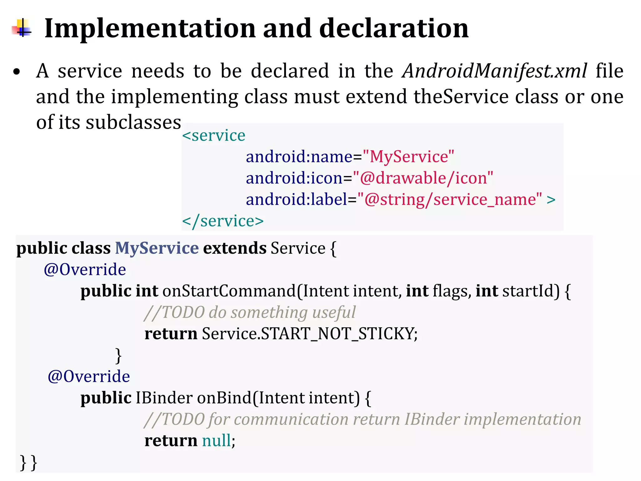 Implementation and declaration
• A service needs to be declared in the AndroidManifest.xml file
and the implementing class must extend theService class or one
of its subclasses.
<service
android:name="MyService"
android:icon="@drawable/icon"
android:label="@string/service_name" >
</service>
public class MyService extends Service {
@Override
public int onStartCommand(Intent intent, int flags, int startId) {
//TODO do something useful
return Service.START_NOT_STICKY;
}
@Override
public IBinder onBind(Intent intent) {
//TODO for communication return IBinder implementation
return null;
} }
 