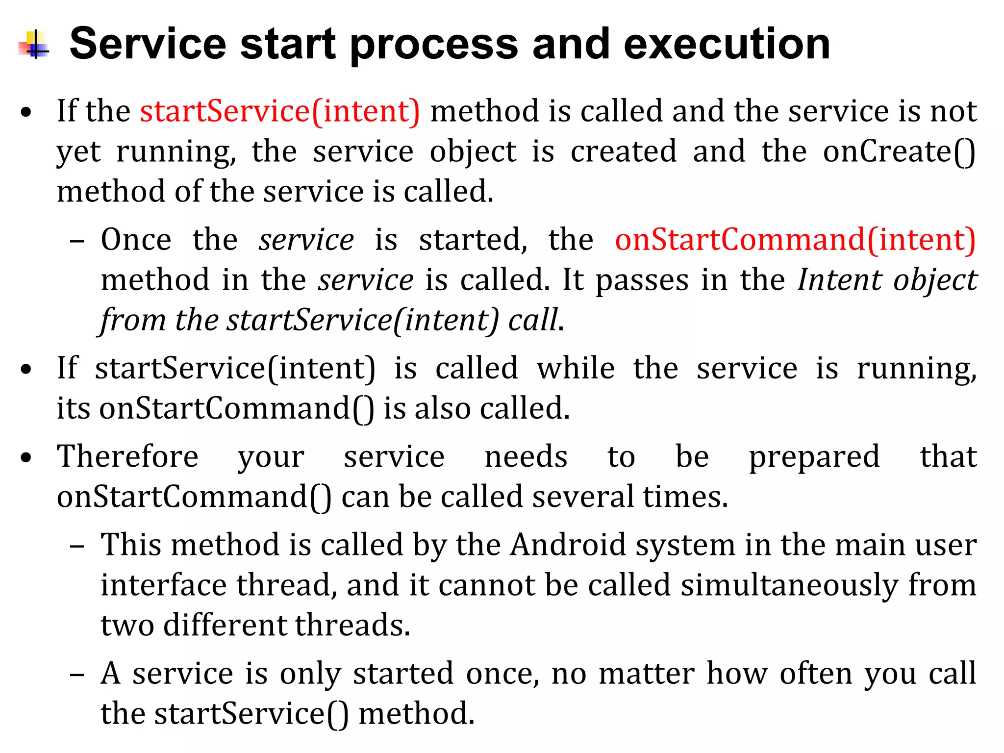 Service start process and execution
• If the startService(intent) method is called and the service is not
yet running, the service object is created and the onCreate()
method of the service is called.
– Once the service is started, the onStartCommand(intent)
method in the service is called. It passes in the Intent object
from the startService(intent) call.
• If startService(intent) is called while the service is running,
its onStartCommand() is also called.
• Therefore your service needs to be prepared that
onStartCommand() can be called several times.
– This method is called by the Android system in the main user
interface thread, and it cannot be called simultaneously from
two different threads.
– A service is only started once, no matter how often you call
the startService() method.
 