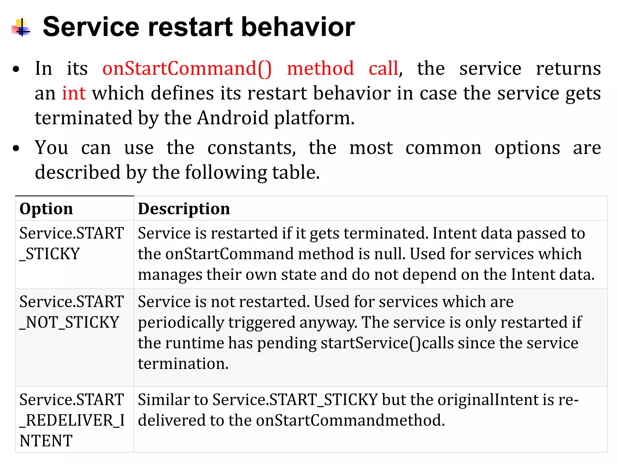 Service restart behavior
• In its onStartCommand() method call, the service returns
an int which defines its restart behavior in case the service gets
terminated by the Android platform.
• You can use the constants, the most common options are
described by the following table.
Option Description
Service.START
_STICKY
Service is restarted if it gets terminated. Intent data passed to
the onStartCommand method is null. Used for services which
manages their own state and do not depend on the Intent data.
Service.START
_NOT_STICKY
Service is not restarted. Used for services which are
periodically triggered anyway. The service is only restarted if
the runtime has pending startService()calls since the service
termination.
Service.START
_REDELIVER_I
NTENT
Similar to Service.START_STICKY but the originalIntent is re-
delivered to the onStartCommandmethod.
 