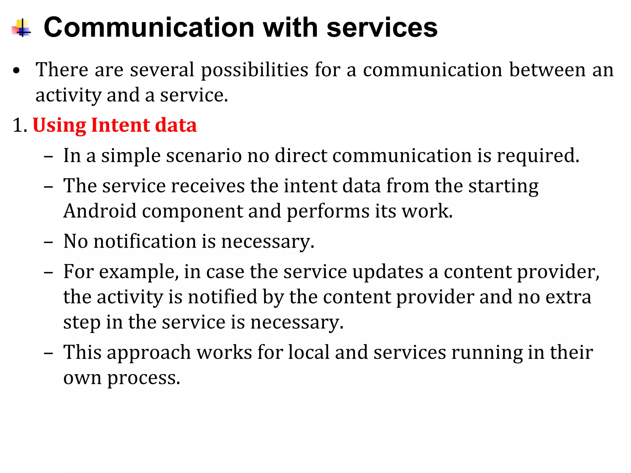 Communication with services
• There are several possibilities for a communication between an
activity and a service.
1. Using Intent data
– In a simple scenario no direct communication is required.
– The service receives the intent data from the starting
Android component and performs its work.
– No notification is necessary.
– For example, in case the service updates a content provider,
the activity is notified by the content provider and no extra
step in the service is necessary.
– This approach works for local and services running in their
own process.
 