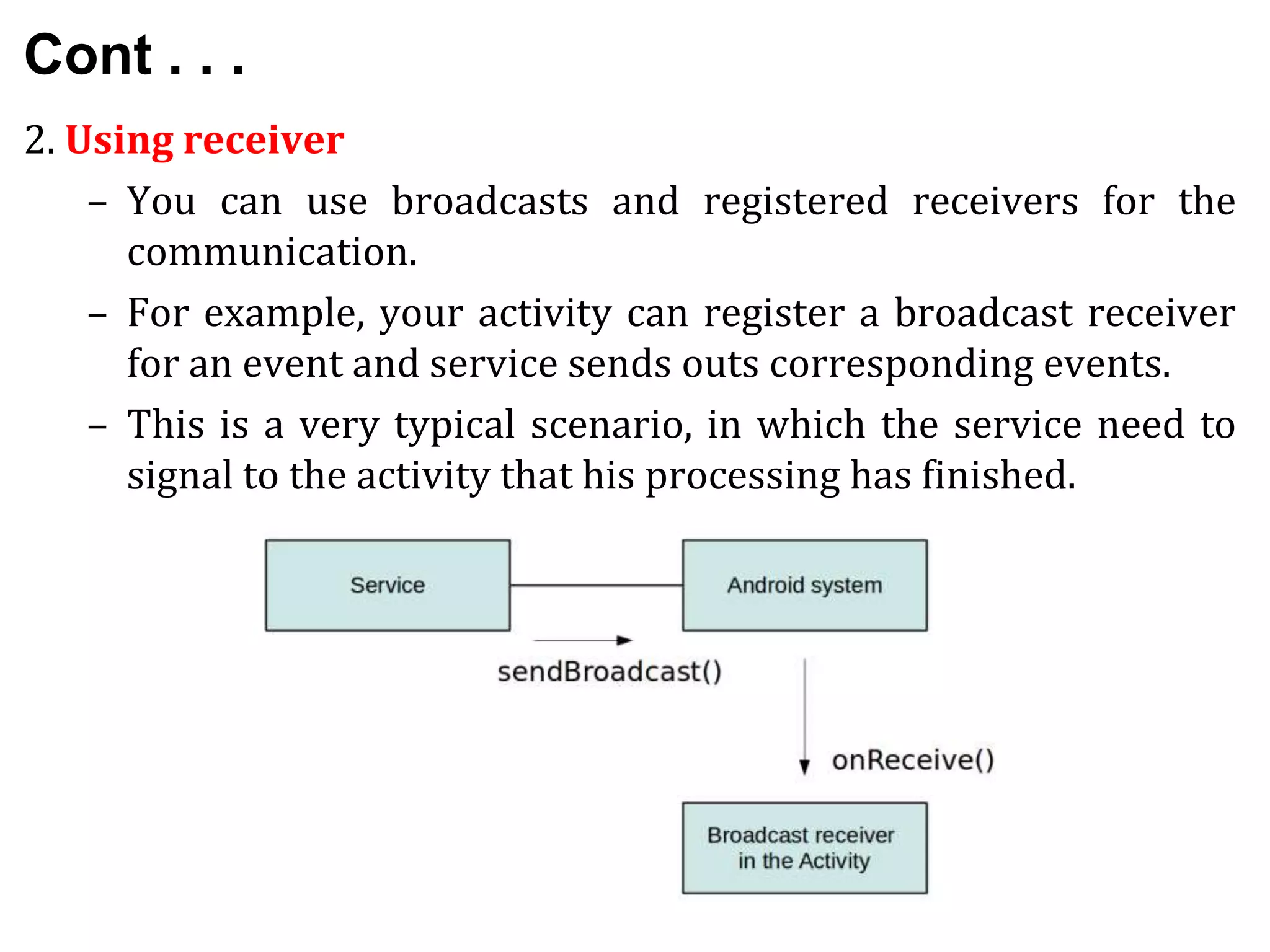 Cont . . .
2. Using receiver
– You can use broadcasts and registered receivers for the
communication.
– For example, your activity can register a broadcast receiver
for an event and service sends outs corresponding events.
– This is a very typical scenario, in which the service need to
signal to the activity that his processing has finished.
 