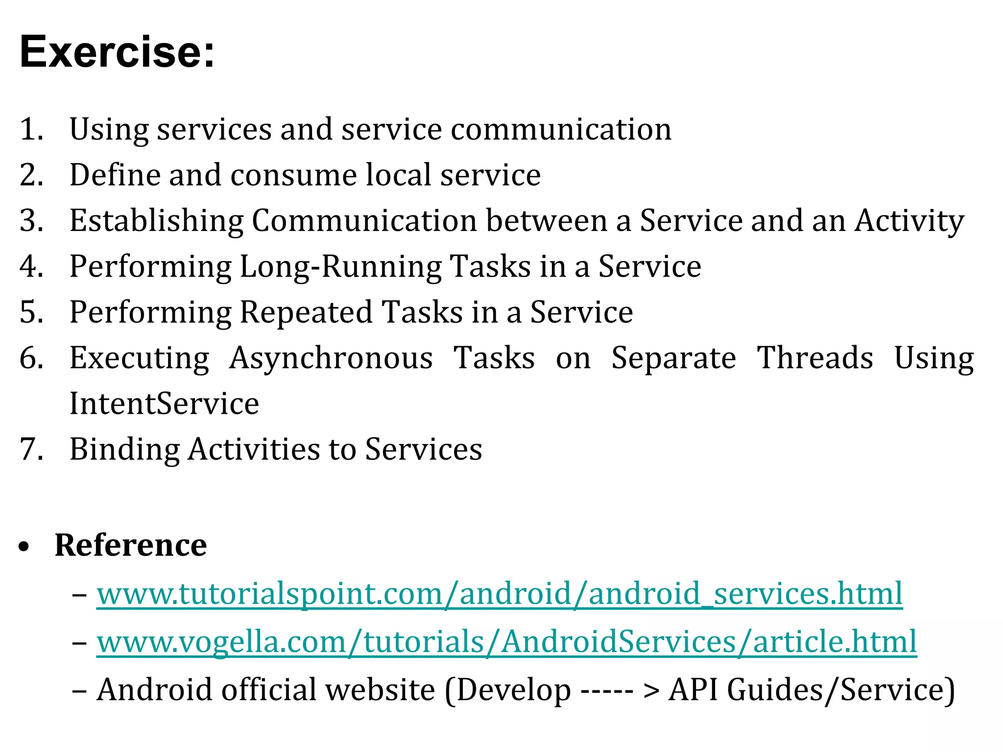 Exercise:
1. Using services and service communication
2. Define and consume local service
3. Establishing Communication between a Service and an Activity
4. Performing Long-Running Tasks in a Service
5. Performing Repeated Tasks in a Service
6. Executing Asynchronous Tasks on Separate Threads Using
IntentService
7. Binding Activities to Services
• Reference
– www.tutorialspoint.com/android/android_services.html
– www.vogella.com/tutorials/AndroidServices/article.html
– Android official website (Develop ----- > API Guides/Service)
 