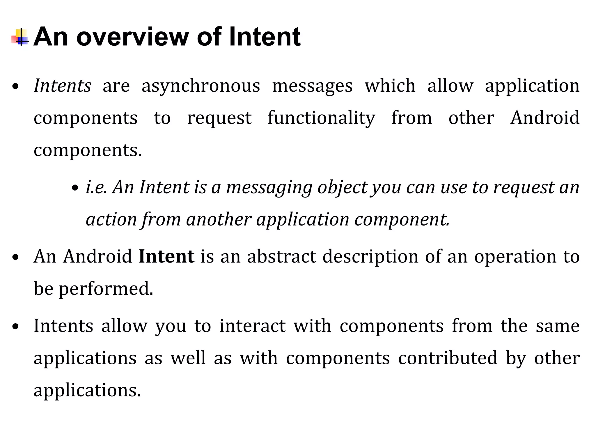 An overview of Intent
• Intents are asynchronous messages which allow application
components to request functionality from other Android
components.
• i.e. An Intent is a messaging object you can use to request an
action from another application component.
• An Android Intent is an abstract description of an operation to
be performed.
• Intents allow you to interact with components from the same
applications as well as with components contributed by other
applications.
 