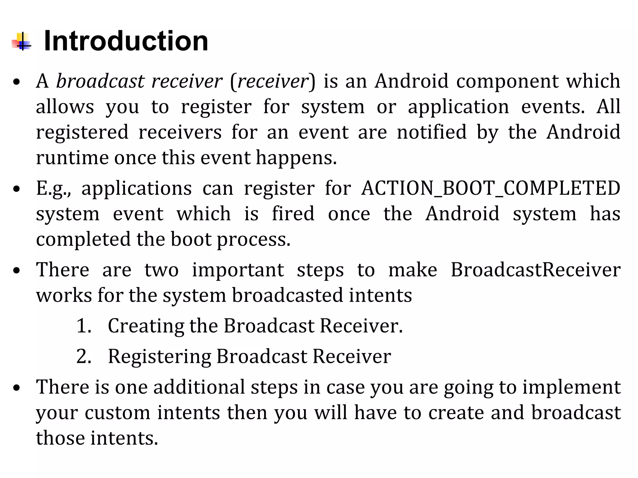 Introduction
• A broadcast receiver (receiver) is an Android component which
allows you to register for system or application events. All
registered receivers for an event are notified by the Android
runtime once this event happens.
• E.g., applications can register for ACTION_BOOT_COMPLETED
system event which is fired once the Android system has
completed the boot process.
• There are two important steps to make BroadcastReceiver
works for the system broadcasted intents
1. Creating the Broadcast Receiver.
2. Registering Broadcast Receiver
• There is one additional steps in case you are going to implement
your custom intents then you will have to create and broadcast
those intents.
 