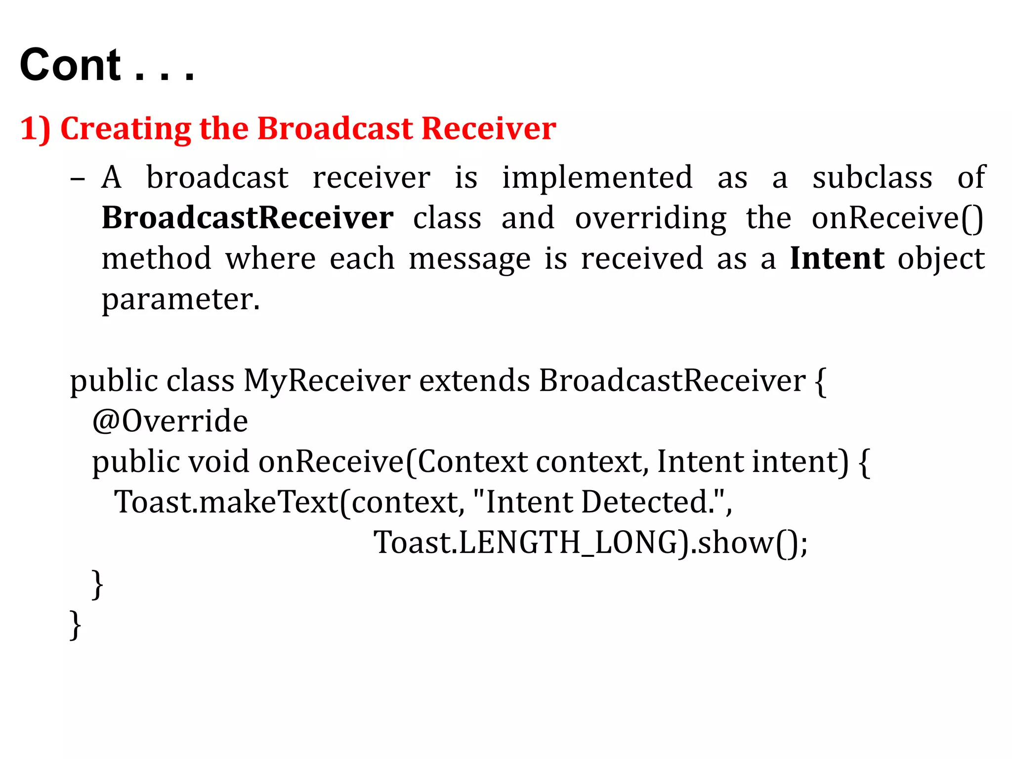 Cont . . .
1) Creating the Broadcast Receiver
– A broadcast receiver is implemented as a subclass of
BroadcastReceiver class and overriding the onReceive()
method where each message is received as a Intent object
parameter.
public class MyReceiver extends BroadcastReceiver {
@Override
public void onReceive(Context context, Intent intent) {
Toast.makeText(context, "Intent Detected.",
Toast.LENGTH_LONG).show();
}
}
 