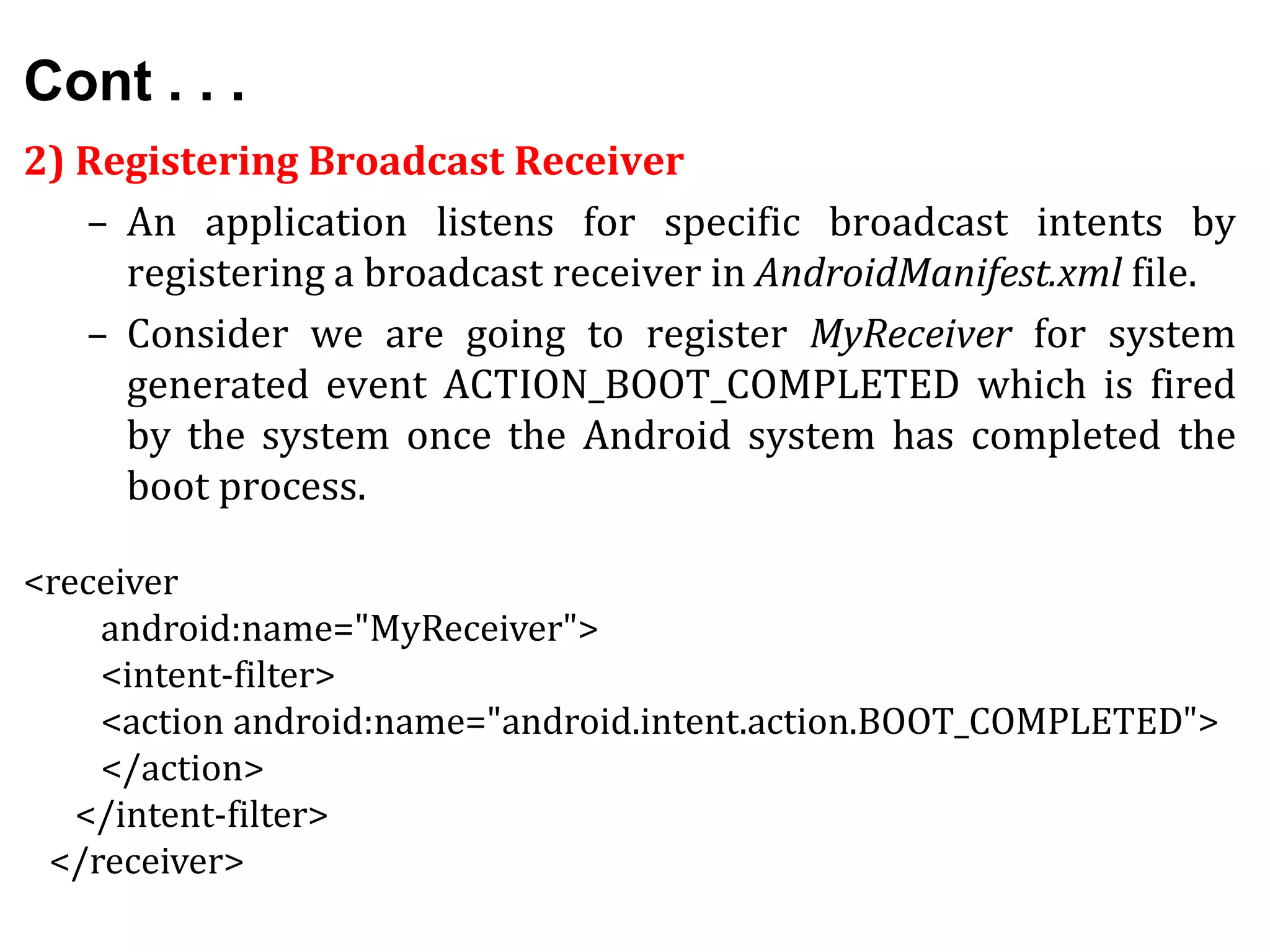 Cont . . .
2) Registering Broadcast Receiver
– An application listens for specific broadcast intents by
registering a broadcast receiver in AndroidManifest.xml file.
– Consider we are going to register MyReceiver for system
generated event ACTION_BOOT_COMPLETED which is fired
by the system once the Android system has completed the
boot process.
<receiver
android:name="MyReceiver">
<intent-filter>
<action android:name="android.intent.action.BOOT_COMPLETED">
</action>
</intent-filter>
</receiver>
 