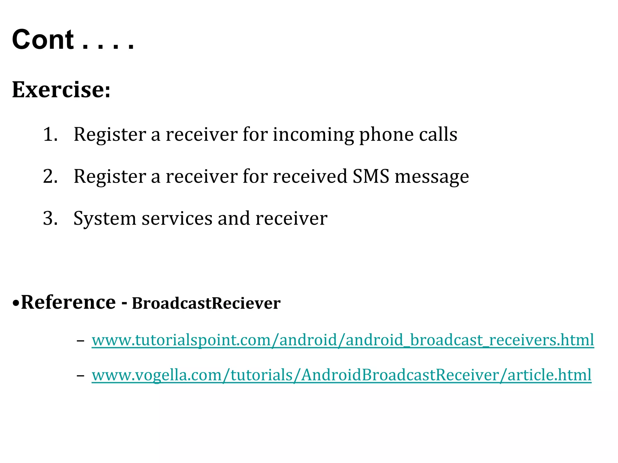 Cont . . . .
Exercise:
1. Register a receiver for incoming phone calls
2. Register a receiver for received SMS message
3. System services and receiver
•Reference - BroadcastReciever
– www.tutorialspoint.com/android/android_broadcast_receivers.html
– www.vogella.com/tutorials/AndroidBroadcastReceiver/article.html
 