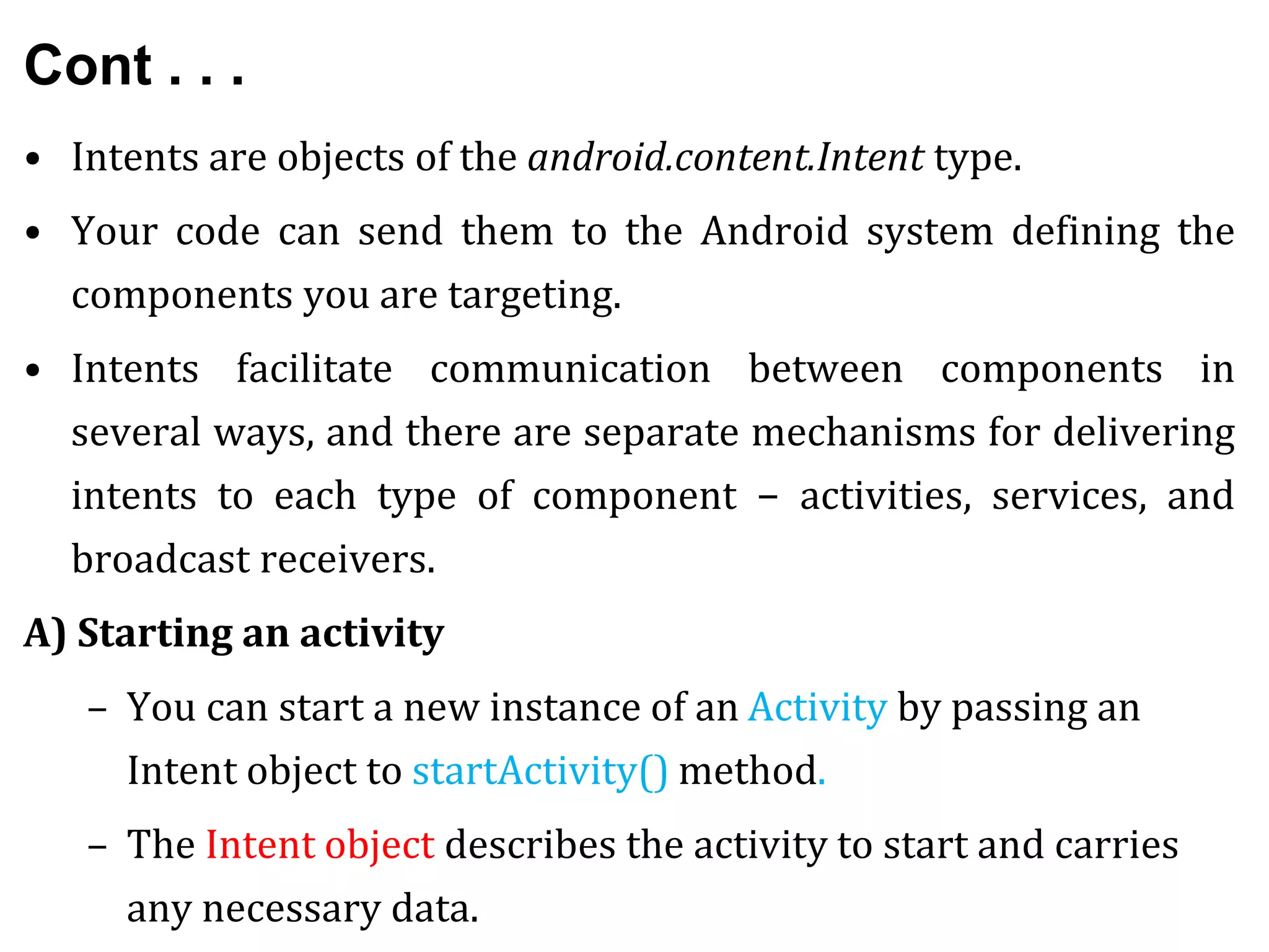 Cont . . .
• Intents are objects of the android.content.Intent type.
• Your code can send them to the Android system defining the
components you are targeting.
• Intents facilitate communication between components in
several ways, and there are separate mechanisms for delivering
intents to each type of component − activities, services, and
broadcast receivers.
A) Starting an activity
– You can start a new instance of an Activity by passing an
Intent object to startActivity() method.
– The Intent object describes the activity to start and carries
any necessary data.
 