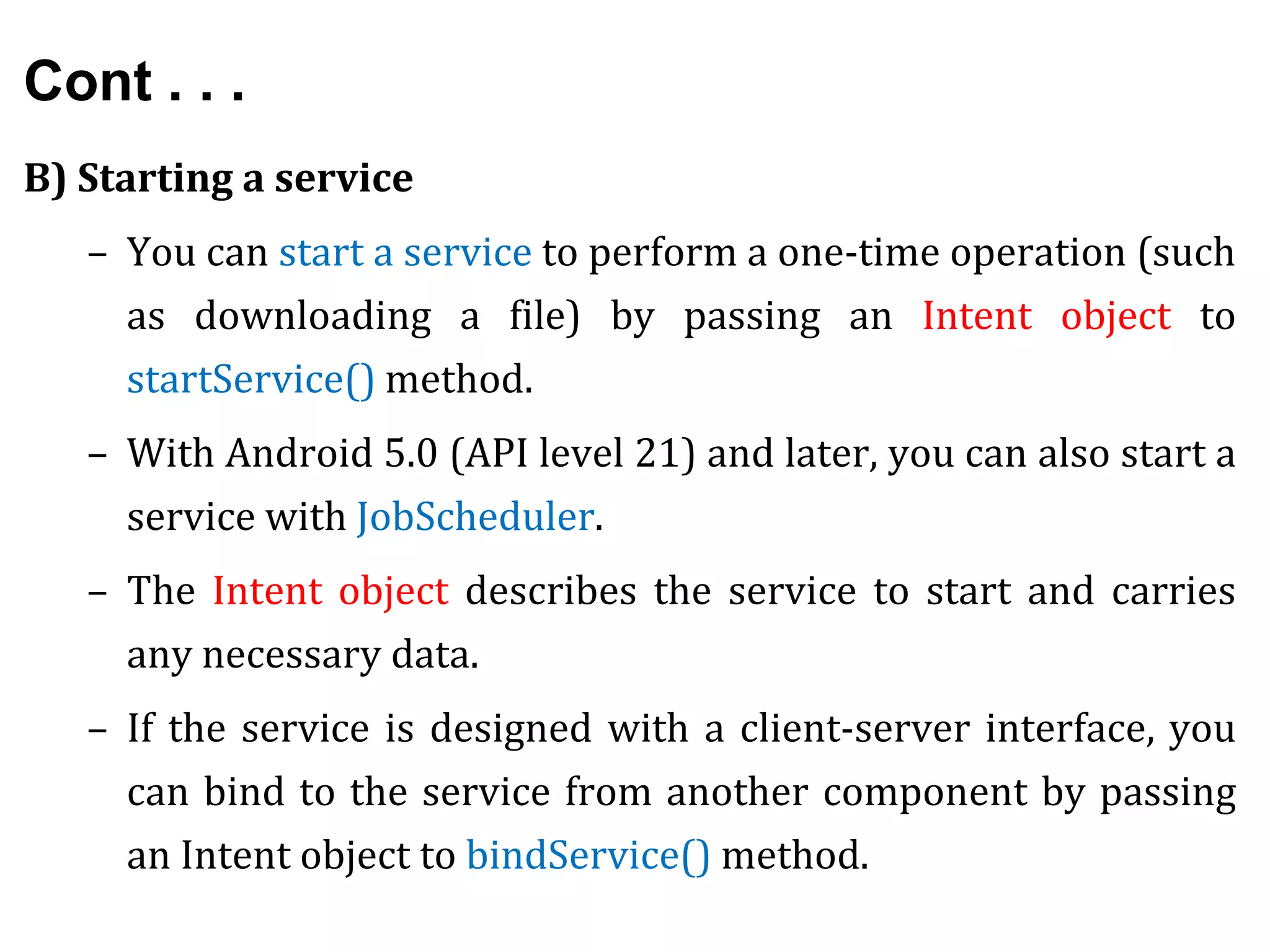 Cont . . .
B) Starting a service
– You can start a service to perform a one-time operation (such
as downloading a file) by passing an Intent object to
startService() method.
– With Android 5.0 (API level 21) and later, you can also start a
service with JobScheduler.
– The Intent object describes the service to start and carries
any necessary data.
– If the service is designed with a client-server interface, you
can bind to the service from another component by passing
an Intent object to bindService() method.
 