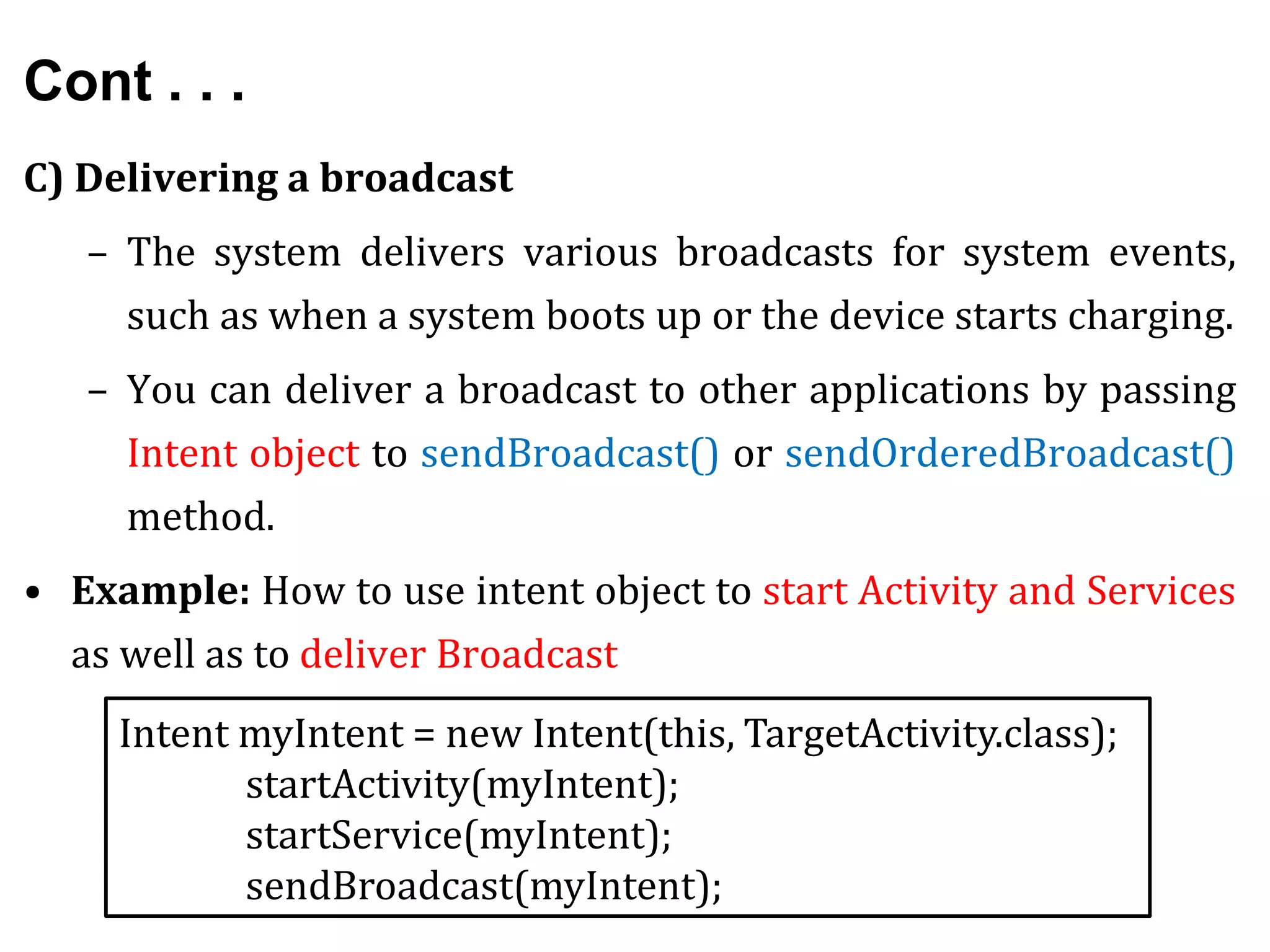 Cont . . .
C) Delivering a broadcast
– The system delivers various broadcasts for system events,
such as when a system boots up or the device starts charging.
– You can deliver a broadcast to other applications by passing
Intent object to sendBroadcast() or sendOrderedBroadcast()
method.
• Example: How to use intent object to start Activity and Services
as well as to deliver Broadcast
Intent myIntent = new Intent(this, TargetActivity.class);
startActivity(myIntent);
startService(myIntent);
sendBroadcast(myIntent);
 