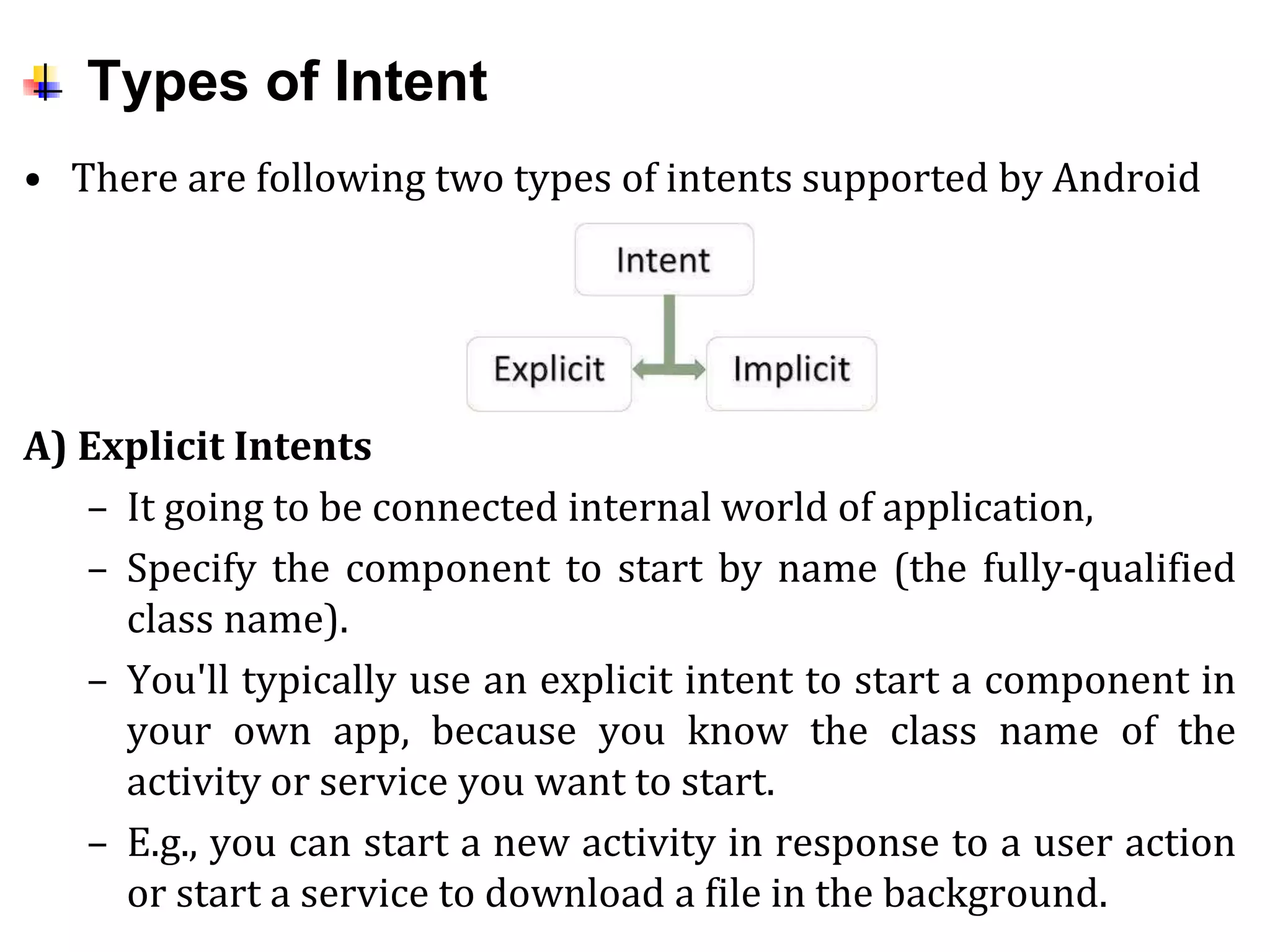 Types of Intent
• There are following two types of intents supported by Android
A) Explicit Intents
– It going to be connected internal world of application,
– Specify the component to start by name (the fully-qualified
class name).
– You'll typically use an explicit intent to start a component in
your own app, because you know the class name of the
activity or service you want to start.
– E.g., you can start a new activity in response to a user action
or start a service to download a file in the background.
 