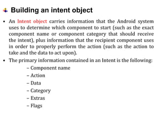 Building an intent object
• An Intent object carries information that the Android system
uses to determine which component to start (such as the exact
component name or component category that should receive
the intent), plus information that the recipient component uses
in order to properly perform the action (such as the action to
take and the data to act upon).
• The primary information contained in an Intent is the following:
– Component name
– Action
– Data
– Category
– Extras
– Flags
 