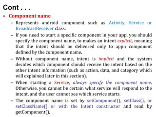 Cont . . .
• Component name
– Represents android component such as Activity, Service or
BroadcastReceiver class.
– If you need to start a specific component in your app, you should
specify the component name, to makes an intent explicit, meaning
that the intent should be delivered only to appn component
defined by the component name.
– Without component name, intent is implicit and the system
decides which component should receive the intent based on the
other intent information (such as action, data, and category which
will explained later in this section).
– When starting a Service, always specify the component name.
Otherwise, you cannot be certain what service will respond to the
intent, and the user cannot see which service starts.
– The component name is set by setComponent(), setClass(), or
setClassName() or with the Intent constructor and read by
getComponent().
 