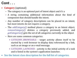 Cont . . .
• Category (optional)
– The category is an optional part of Intent object and it's a
– A string containing additional information about the kind of
component that should handle the intent.
– Any number of category descriptions can be placed in an intent,
but most intents do not require a category.
– The addCategory() method places a category in an Intent object,
removeCategory() deletes a category previously added, and
getCategories() gets the set of all categories currently in the object
– Here are some common categories:
• CATEGORY_BROWSABLE - target activity allows itself to be
started by a web browser to display data referenced by a link,
such as an image or an e-mail message.
• CATEGORY_LAUNCHER - activity is the initial activity of a task
and is listed in the system's application launcher.
• See the Intent class description for the full list of categories.
 