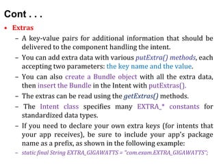 Cont . . .
• Extras
– A key-value pairs for additional information that should be
delivered to the component handling the intent.
– You can add extra data with various putExtra() methods, each
accepting two parameters: the key name and the value.
– You can also create a Bundle object with all the extra data,
then insert the Bundle in the Intent with putExtras().
– The extras can be read using the getExtras() methods.
– The Intent class specifies many EXTRA_* constants for
standardized data types.
– If you need to declare your own extra keys (for intents that
your app receives), be sure to include your app's package
name as a prefix, as shown in the following example:
– static final String EXTRA_GIGAWATTS = "com.exam.EXTRA_GIGAWATTS“;
 