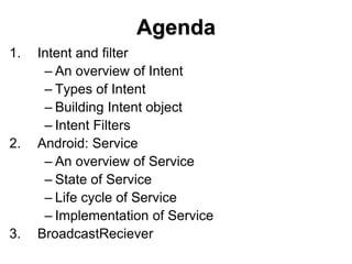 Agenda
1. Intent and filter
– An overview of Intent
– Types of Intent
– Building Intent object
– Intent Filters
2. Android: Service
– An overview of Service
– State of Service
– Life cycle of Service
– Implementation of Service
3. BroadcastReciever
 