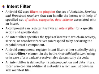 Intent Filter
• Android OS uses filters to pinpoint the set of Activities, Services,
and Broadcast receivers that can handle the Intent with help of
specified set of action, categories, data scheme associated with
an Intent.
• A component can register itself via an intent filter for a specific
action and specific data.
• An intent filter specifies the types of intents to which an activity,
service, or broadcast receiver can respond to by declaring the
capabilities of a component.
• Android components register intent filters either statically using
<intent-filter> element in the in the AndroidManifest.xml using
or in case of a broadcast receiver also dynamically via code.
• An intent filter is defined by its category, action and data filters.
It can also contain additional meta-data which are list down in
side manifest file.
 