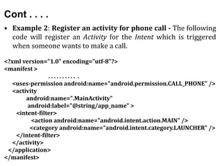 Cont . . . .
• Example 2: Register an activity for phone call - The following
code will register an Activity for the Intent which is triggered
when someone wants to make a call.
<?xml version="1.0" encoding="utf-8"?>
<manifest >
. . . . . . . . . . .
<uses-permission android:name="android.permission.CALL_PHONE" />
<activity
android:name=".MainActivity"
android:label="@string/app_name" >
<intent-filter>
<action android:name="android.intent.action.MAIN" />
<category android:name="android.intent.category.LAUNCHER" />
</intent-filter>
</activity>
</application>
</manifest>
 