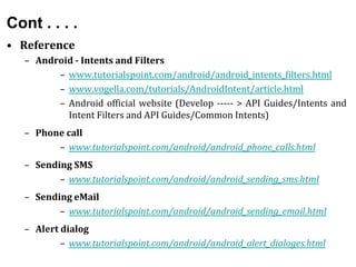 Cont . . . .
• Reference
– Android - Intents and Filters
– www.tutorialspoint.com/android/android_intents_filters.html
– www.vogella.com/tutorials/AndroidIntent/article.html
– Android official website (Develop ----- > API Guides/Intents and
Intent Filters and API Guides/Common Intents)
– Phone call
– www.tutorialspoint.com/android/android_phone_calls.html
– Sending SMS
– www.tutorialspoint.com/android/android_sending_sms.html
– Sending eMail
– www.tutorialspoint.com/android/android_sending_email.html
– Alert dialog
– www.tutorialspoint.com/android/android_alert_dialoges.html
 