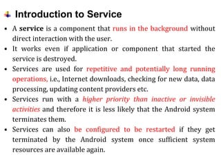 Introduction to Service
• A service is a component that runs in the background without
direct interaction with the user.
• It works even if application or component that started the
service is destroyed.
• Services are used for repetitive and potentially long running
operations, i.e., Internet downloads, checking for new data, data
processing, updating content providers etc.
• Services run with a higher priority than inactive or invisible
activities and therefore it is less likely that the Android system
terminates them.
• Services can also be configured to be restarted if they get
terminated by the Android system once sufficient system
resources are available again.
 