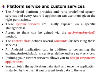 Platform service and custom services
• The Android platform provides and runs predefined system
services and every Android application can use them, given the
right permissions.
• These system services are usually exposed via a specific
Manager class.
• Access to them can be gained via the getSystemService()
method.
• The Context class defines several constants for accessing these
services.
• An Android application can, in addition to consuming the
existing Android platform services, define and use new services.
• Defining your custom services allows you to design responsive
applications.
• You can fetch the application data via it and once the application
is started by the user, it can present fresh data to the user
 