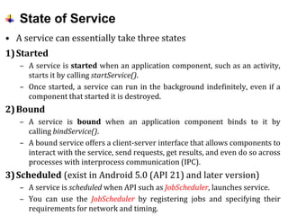 State of Service
• A service can essentially take three states
1)Started
– A service is started when an application component, such as an activity,
starts it by calling startService().
– Once started, a service can run in the background indefinitely, even if a
component that started it is destroyed.
2)Bound
– A service is bound when an application component binds to it by
calling bindService().
– A bound service offers a client-server interface that allows components to
interact with the service, send requests, get results, and even do so across
processes with interprocess communication (IPC).
3)Scheduled (exist in Android 5.0 (API 21) and later version)
– A service is scheduled when API such as JobScheduler, launches service.
– You can use the JobScheduler by registering jobs and specifying their
requirements for network and timing.
 