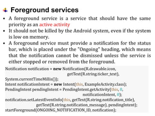 Foreground services
• A foreground service is a service that should have the same
priority as an active activity
• It should not be killed by the Android system, even if the system
is low on memory.
• A foreground service must provide a notification for the status
bar, which is placed under the "Ongoing" heading, which means
that the notification cannot be dismissed unless the service is
either stopped or removed from the foreground.
Notification notification = new Notification(R.drawable.icon,
getText(R.string.ticker_text),
System.currentTimeMillis());
Intent notificationIntent = new Intent(this, ExampleActivity.class);
PendingIntent pendingIntent = PendingIntent.getActivity(this, 0,
notificationIntent, 0);
notification.setLatestEventInfo(this, getText(R.string.notification_title),
getText(R.string.notification_message), pendingIntent);
startForeground(ONGOING_NOTIFICATION_ID, notification);
 