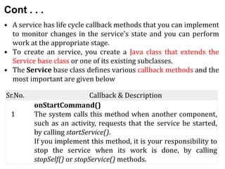 Cont . . .
• A service has life cycle callback methods that you can implement
to monitor changes in the service's state and you can perform
work at the appropriate stage.
• To create an service, you create a Java class that extends the
Service base class or one of its existing subclasses.
• The Service base class defines various callback methods and the
most important are given below
Sr.No. Callback & Description
1
onStartCommand()
The system calls this method when another component,
such as an activity, requests that the service be started,
by calling startService().
If you implement this method, it is your responsibility to
stop the service when its work is done, by calling
stopSelf() or stopService() methods.
 