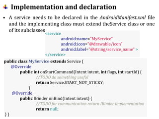 Implementation and declaration
• A service needs to be declared in the AndroidManifest.xml file
and the implementing class must extend theService class or one
of its subclasses.
<service
android:name="MyService"
android:icon="@drawable/icon"
android:label="@string/service_name" >
</service>
public class MyService extends Service {
@Override
public int onStartCommand(Intent intent, int flags, int startId) {
//TODO do something useful
return Service.START_NOT_STICKY;
}
@Override
public IBinder onBind(Intent intent) {
//TODO for communication return IBinder implementation
return null;
} }
 