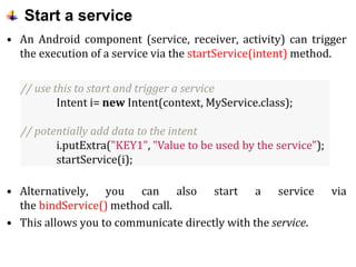 Start a service
• An Android component (service, receiver, activity) can trigger
the execution of a service via the startService(intent) method.
• Alternatively, you can also start a service via
the bindService() method call.
• This allows you to communicate directly with the service.
// use this to start and trigger a service
Intent i= new Intent(context, MyService.class);
// potentially add data to the intent
i.putExtra("KEY1", "Value to be used by the service");
startService(i);
 