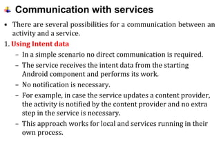 Communication with services
• There are several possibilities for a communication between an
activity and a service.
1. Using Intent data
– In a simple scenario no direct communication is required.
– The service receives the intent data from the starting
Android component and performs its work.
– No notification is necessary.
– For example, in case the service updates a content provider,
the activity is notified by the content provider and no extra
step in the service is necessary.
– This approach works for local and services running in their
own process.
 